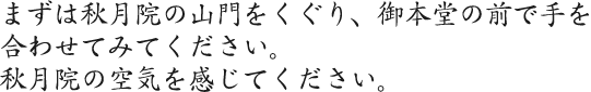 まずは秋月院の山門をくぐり、ご本堂の前で手を合わせてみてください。秋月院の空気を感じてください。