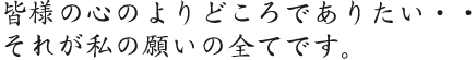 皆様の心のよりどころでありたい・・それが私の願いの全てです。