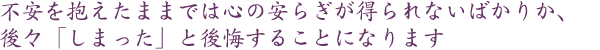 不安を抱えたままでは心の安らぎが得られないばかりか、後々「しまった」と後悔することになります